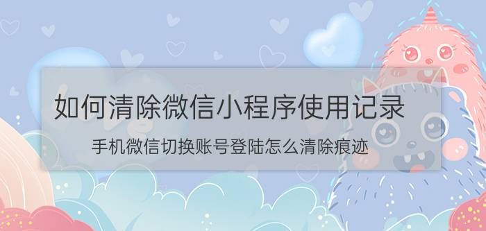 如何清除微信小程序使用记录 手机微信切换账号登陆怎么清除痕迹？